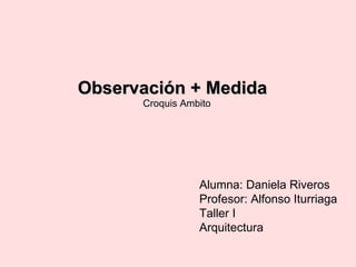 Observación + Medida Croquis Ambito Alumna: Daniela Riveros Profesor: Alfonso Iturriaga Taller I Arquitectura 