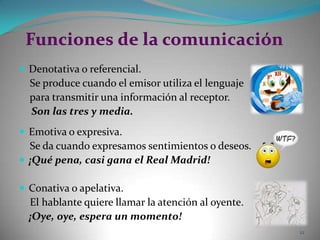 Funciones de la comunicaciónDenotativa o referencial.     Se produce cuando el emisor utiliza el lenguaje     para transmitir una información al receptor.     Son las tres y media.Emotiva o expresiva.     Se da cuando expresamos sentimientos o deseos.¡Qué pena, casi gana el Real Madrid!Conativa o apelativa.     El hablante quiere llamar la atención al oyente.    ¡Oye, oye, espera un momento!12
