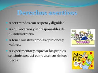 Derechos asertivosA ser tratados con respeto y dignidad. A equivocarnos y ser responsables de    nuestros errores. A tener nuestras propias opiniones y     valores. A experimentar y expresar los propios    sentimientos, así como a ser sus únicos    jueces. 14