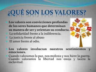 Los valores son convicciones profundas    de los seres humanos que determinan     su manera de ser y orientan su conducta.La solidaridad frente a la indiferencia. La justicia frente al abuso El amor frente al odio.  Los valores involucran nuestros sentimientos y emociones. Cuando valoramos la paz, nos molesta y nos hiere la guerra.Cuando valoramos la libertad nos enoja y lacera la esclavitud. 16¿Qué son los valores?