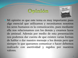 Mi opinión es que este tema es muy importante pues algo esencial que utilizamos y necesitamos nosotros los seres humanos es la comunicación, pues mediante ella nos relacionamos con los demás y creamos lazos de amistad. Además por medio de esta presentación nos podemos dar cuenta de que existen varias formas de hablar o dar nuestro mensaje a los demás pero que siempre lo que queramos comunicar o hacer debemos realizarlo con asertividad y regidos por nuestros valores.22Opinión