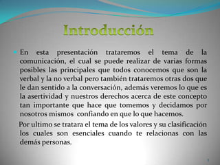 En esta presentación trataremos el tema de la comunicación, el cual se puede realizar de varias formas posibles las principales que todos conocemos que son la verbal y la no verbal pero también trataremos otras dos que le dan sentido a la conversación, además veremos lo que es la asertividad y nuestros derechos acerca de este concepto tan importante que hace que tomemos y decidamos por nosotros mismos  confiando en que lo que hacemos.   Por ultimo se tratara el tema de los valores y su clasificación los cuales son esenciales cuando te relacionas con las demás personas.Introducción5