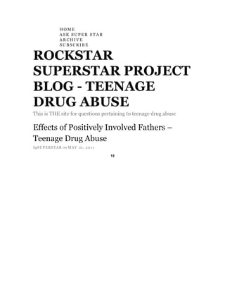 HOME<br />ASK SUPER STAR<br />ARCHIVE<br />SUBSCRIBE<br />ROCKSTAR SUPERSTAR PROJECT BLOG - TEENAGE DRUG ABUSE<br />This is THE site for questions pertaining to teenage drug abuse<br />Effects of Positively Involved Fathers – Teenage Drug Abuse<br />by SUPERSTAR on MAY 10, 2011<br />HYPERLINK quot;
http://www.facebook.com/sharer.php?u=http%3A%2F%2Fblog.rockstarsuperstarproject.com%2Fteenagedrugabuse%2Feffects-of-positively-involved-fathers-teenage-drug-abuse%2F&t=Effects%20of%20Positively%20Involved%20Fathers%20%E2%80%93%20Teenage%20Drug%20Abuse%20%E2%80%94%20ROCKSTAR%20SUPERSTAR%20PROJECT%20BLOG%20-%20TEENAGE%20DRUG%20ABUSE&src=spquot;
Share<br />18<br />Effects of Positively Involved Fathers are astounding!<br />The Supporting Involvement Program: The First Empirically Supported Family Intervention regarding: Effects of Positively Involved Fathers<br />A vast amount of literature over the past 30 years has consistently evidenced broad benefits regarding child development in relation to positive involved fathering and/or father figures. The benefits are numerous. Clinically significant positive effects have repeatedly been revealed when fathers have been positively involved in their children’s lives. The benefits are continually seen in major areas of kids’ lives, such as cognitive, academic (intellectual), and healthier emotionally, socially, physically & mentally.<br />The information discussed in this blog contains some of the overall general findings and specific data that highlights how irreplaceable involved positive fathering is regarding healthy child development.<br />Positive father involvement has been correlated with: Infants showing higher verbal skills. Children in school scoring higher on assessments of cognitive/ intellectual competence.  Daughter’s increased competence in math and son’s IQ have consistently been associated to father nurturing with toddlers, pre-school children, school children and adolescents.<br />When children grow up with involved fathering, they are more apt to be able to demonstrate critical problem solving abilities. They have increased curiosity, less fear in new situations, greater curiosity, greater tolerance for stress and frustration and are more willing to try new things.<br />Father involvement is a protective measure against children becoming involved with delinquent behavior. Younger children display greater empathy, less gender role stereotyping, a higher awareness of others needs and the rights of others. They are more generous, have higher self-esteem, tend to have more self-control and are less impulsive.<br />Adolescents are less likely to become involved with substance abuse. If they do become involved with substance abuse or alcohol issues, they are more likely to do it to a lesser degree. There is less truancy, stealing, and a lower frequency of acting out behaviorally with being disruptive, depressed, feeling sad and lying.<br />The First 30 Days to Serenity Book - Order your copy TODAY!<br />In contrast to current public views on father involvement, which propose that men’s family involvement is a matter of having values rather than the belief that most fathers have a desire to be positively involved in their children’s lives, “The Supporting Fathers Involvement Program,” (SFI) is based on empirically supported family system model of central components that have been statistically correlated with fathers’ family involvement.<br />SFI is the first known evidenced-based program that has been developed for a variety of low-income culturally diverse families. SFI reaches fathers by also reaching mothers’ and children. SFI has been developed from a research/intervention study that became active in 2003 in 5 separate counties of Northern California. Each SFI program attached itself to a Family Resource Center in order for the case managers of each site to have the opportunity to be able to provide services such as mental health referrals, employment referrals, and housing opportunities to the families involved in the study. The five sites were made up of Caucasians, Mexican American (Latino) and African American families. The study has been funded by a grant from the Office of Child Abuse and Neglect (OCAP).<br />The short version of the findings in the SFI study, turned, project, turned evidenced based intervention has been exciting, to say the least.<br /> <br />The Program and intervention is based on five interconnected family domains know to affect family health, mental health, and child abuse outcomes:<br />1.      Individual characteristic of parents<br />2.      Parent-child relationship quality<br />3.      Couple or co-parenting quality<br />4.      The intergenerational transmission of parent-child involvement and relationships<br />5.      External influence such as social support systems, employment, and environmental stressors.<br />Phase I of the SFI study included 289 families that were mostly low-income Mexican American, with youngest children aged birth to 7 years. There was a fathers ‘only group and a couples group. The results have been reported at a number of scientific meetings in this country and abroad and in four published papers describing the qualitative and quantitative results. The findings are clearly positive.<br />Using measures of validity, pre and post assessments were used in order to validate some of the findings. Couple participation consistently increased father involvement in childcare and psychological involvement. Couple satisfaction was maintained over time. Lower parenting stress, lower personal distress, and no increase in their children’s problem behavior over the same period.<br />These intervention effects reported above held across ethnic group membership, income level, and marital status. These positive changes were maintained over the next three years.<br />Why am I telling you about how important involved fatherhood is?<br />My personal experience as a young teenager who turned to the dark side immediately after my father died was a poor decision by me. My father was 44 years old when he died suddenly after never being sick a day in his life. I was 14 years old and he was my idol. I worshipped him and for the most part, he was God to me. I was always a funny, happy go lucky type of person until my dad died. In no way am I a victim. However, I did behave as one and it did a great deal of harm to myself as well as hurt many people that only wanted good things for me. The literature on positive involved fathering has been straight forward with adolescents’ using less drugs and alcohol. The dynamite thing here is that not only can you choose to do the better way, but also if you have chosen to go off the path, you can get on and do whatever you want to do. By the way, the father figure does not need to be biological. It can be a stepparent, grandfather or an older man who becomes a mentor to you.<br />Lawrence Ferber, Ph.D.,<br />Licensed Clinical Psychologist/Research<br />Staff Member ”Supporting Fathers Involvement Study/Project/Evidenced Based Intervention.”<br />HYPERLINK quot;
http://blog.rockstarsuperstarproject.com/wp-content/uploads/2011/05/1POC8021.jpgquot;
<br />BIO:<br />I am a Licensed Professional Clinical & Research Psychologist in the States of New York and California who earned a Ph.D. in Psychology after earning my living as a professional musician for over 2 decades. I have worked extensively with adolescents and adults with substance use disorders. I have experience with Cognitive Behavioral Therapy, Behavioral Modification and Motivational Interviewing. I continue to play music and practice hours a day because it is a huge passion of mine.<br />For approximately the last 4 years I have worked with world renowned family scientists’ Phillip Cowen, Carolyn Pape Cowen, Marsha Kline Pruett, and Kyle Pruett on a study that was built on over 30 years of peer reviewed research that examined the effects of father involvement, co-parenting, and child development. “The Supporting Fathers Involvement Project” is recognized as a viable preventative family intervention/treatment by the “California Evidenced Based-Clearing House for Child Welfare.” Currently, the project takes place in 5 separate counties located in Northern California.<br /> <br />You can reach me at lawrenceferber@sbcglobal.net or just view my profile on Linkedin.<br />Here’s some rockin’ things happening …<br />* Serenity CD available for sale as of October 2010<br />* First 30 Days to Serenity by Super Star now published!!!<br />* Skype discussion/presentation (middle and high school students) with Super Star – happening now!<br />* Fundraising program for schools and organizations selling RSSS brand merchandise<br />* Got Serenity? School (middle, high school and college) assembly presentations – happening now!<br />* Rockin’ Recovery Month Concert Tour — September 2011<br />Have you ordered your copy of Serenity yet?<br />NOTE TO THE READER: This blog is written with the understanding that the content is strictly the experiences and thoughts of the author. The author is not engaged in rendering psychological, financial, legal, or other professional services. If expert assistance or counseling is needed, the services of a competent professional should be sought. Any application of this material is at the reader’s discretion and sole responsibility.<br />Please Social Bookmark us!<br />LikeDislikeCommunityDisqus<br />Add New Comment<br />Type your comment here.<br />Image<br />Post as …<br />Showing 0 comments<br />Sort by             Popular now            Best rating            Newest first            Oldest first             Subscribe by email   Subscribe by RSS<br />blog comments powered by DISQUS<br />PREVIOUS POST: Rock and Rolling My Way To Recovery<br />HYPERLINK quot;
http://www.rsssworldwide.com/quot;
<br />Please join our ROCKSTAR SUPERSTAR PROJECT Facebook Fanpage Rock Star Super Star Project<br />Promote Your Page Too<br />Recent Comments<br />alcohol rehab on Seeking treatment for addicted teens – Teenage Drug Abuse<br />drug rehab on If your child is an addict….<br />Turquoiseblue22 on A letter to my twin brothers addiction<br />Vbrown567 on A teen who found her voice to initiate change in systems (Part II)<br />Super Star on Hi my name is Leah, I’m 15 years old and I am an alcoholic<br />Authors<br />Guest Blogger (5)<br />Guest Youth (7)<br />Margi Taber (9)<br />Rock Star (7)<br />Super Star (96)<br />Powered by Authors Widget<br />Blogroll<br />Center For InnerQuality<br />Order Serenity CD & The First 30 Days to Serenity<br />ROCKSTAR SUPERSTAR PROJECT<br />The official Rock Star website!<br />The official Super Star website!<br />Visit ROCKSTAR SUPERSTAR PROJECT on Facebook<br />Get smart with the Thesis WordPress Theme from DIYthemes.<br />WordPress Admin<br />