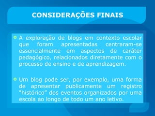 CONSIDERAÇÕES FINAIS A exploração de blogs em contexto escolar que foram apresentadas centraram-se essencialmente em aspectos de caráter pedagógico, relacionados diretamente com o processo de ensino e de aprendizagem. Um blog pode ser, por exemplo, uma forma de apresentar publicamente um registro “histórico” dos eventos organizados por uma escola ao longo de todo um ano letivo. 