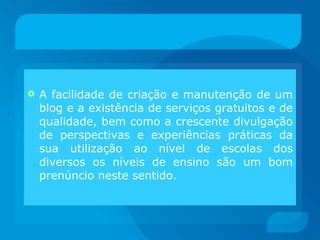 A facilidade de criação e manutenção de um blog e a existência de serviços gratuitos e de qualidade, bem como a crescente divulgação de perspectivas e experiências práticas da sua utilização ao nível de escolas dos diversos os níveis de ensino são um bom prenúncio neste sentido. 
