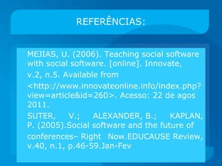 REFERÊNCIAS: MEJIAS, U. (2006). Teaching social software with social software. [online]. Innovate, v.2, n.5. Available from  <http://www.innovateonline.info/index.php?view=article&id=260>. Acesso: 22 de agos 2011. SUTER, V.; ALEXANDER, B.; KAPLAN, P. (2005).Social software and the future of conferences– Right Now.EDUCAUSE Review, v.40, n.1, p.46-59.Jan-Fev 