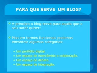 PARA QUE SERVE  UM BLOG? A princípio o blog serve para aquilo que o seu autor quiser; Mas em termos funcionais podemos encontrar algumas categorias: Um portfólio digital. Um espaço de intercâmbio e colaboração. Um espaço de debate. Um espaço de integração. 