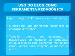 USO DO BLOG COMO FERRAMENTA PEDAGÓGICA Aproximação do Professor com o estudante; O blog seria uma aprimorada ferramenta de educação a distância.  Também, oferece aos estudantes a possibilidade de melhorar os conteúdos, enriquecendo-os com elementos multimídias como: vídeos, sons, imagens, animações ou outros. 