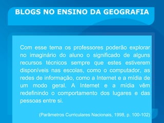 BLOGS NO ENSINO DA GEOGRAFIA Com esse tema os professores poderão explorar no imaginário do aluno o significado de alguns recursos técnicos sempre que estes estiverem disponíveis nas escolas, como o computador, as redes de informação, como a Internet e a mídia de um modo geral. A Internet e a mídia vêm redefinindo o comportamento dos lugares e das pessoas entre si. (Parâmetros Curriculares Nacionais, 1998, p. 100-102) 