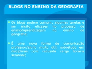 BLOGS NO ENSINO DA GEOGRAFIA Os blogs podem cumprir, algumas tarefas e ser muito eficazes no processo de ensino/aprendizagem no ensino de geografia: É uma nova forma de comunicação professor/aluno muito útil, sobretudo em disciplinas com reduzida carga horária semanal; 