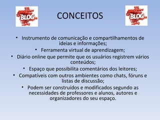 CONCEITOS

  • Instrumento de comunicação e compartilhamentos de
                     ideias e informações;
          • Ferramenta virtual de aprendizagem;
• Diário online que permite que os usuários registrem vários
                           conteúdos;
     • Espaço que possibilita comentários dos leitores;
 • Compatíveis com outros ambientes como chats, fóruns e
                      listas de discussão;
    • Podem ser construídos e modificados segundo as
       necessidades de professores e alunos, autores e
                 organizadores do seu espaço.
 