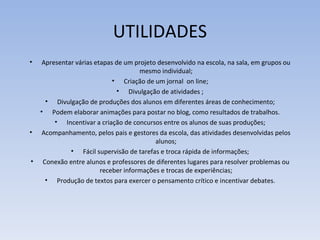 UTILIDADES
•  Apresentar várias etapas de um projeto desenvolvido na escola, na sala, em grupos ou
                                    mesmo individual;
                           • Criação de um jornal on line;
                            • Divulgação de atividades ;
    • Divulgação de produções dos alunos em diferentes áreas de conhecimento;
  • Podem elaborar animações para postar no blog, como resultados de trabalhos.
       • Incentivar a criação de concursos entre os alunos de suas produções;
• Acompanhamento, pelos pais e gestores da escola, das atividades desenvolvidas pelos
                                         alunos;
            • Fácil supervisão de tarefas e troca rápida de informações;
• Conexão entre alunos e professores de diferentes lugares para resolver problemas ou
                       receber informações e trocas de experiências;
    • Produção de textos para exercer o pensamento crítico e incentivar debates.
 