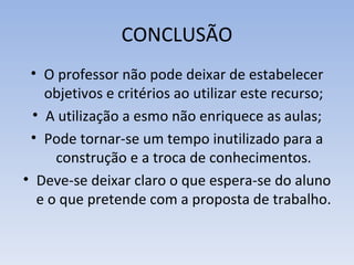 CONCLUSÃO
 • O professor não pode deixar de estabelecer
   objetivos e critérios ao utilizar este recurso;
 • A utilização a esmo não enriquece as aulas;
 • Pode tornar-se um tempo inutilizado para a
     construção e a troca de conhecimentos.
• Deve-se deixar claro o que espera-se do aluno
  e o que pretende com a proposta de trabalho.
 