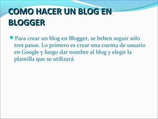 COMO HACER UN BLOG EN
BLOGGER
Para crear un blog en Blogger, se beben seguir sólo
 tres pasos. Lo primero es crear una cuenta de usuario
 en Google y luego dar nombre al blog y elegir la
 plantilla que se utilizará.
 