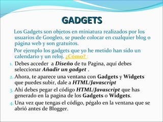 GADGETS
   Los Gadgets son objetos en miniatura realizados por los
   usuarios de Googleo, se puede colocar en cualquier blog o
   página web y son gratuitos.
   Por ejemplo los gadgets que yo he metido han sido un
   calendario y un reloj. ¿Cómo? :
1. Debes acceder a Diseño de tu Pagina, aquí debes
   seleccionar Añadir un gadget .
2. Ahora, te aparece una ventana con Gadgets y Widgets
   que puedes subir, dale a HTML/Javascript
3. Ahí debes pegar el código HTML/Javascript que has
   generado en la pagina de los Gadgets o Widgets.
4. Una vez que tengas el código, pégalo en la ventana que se
   abrió antes de Blogger.
 