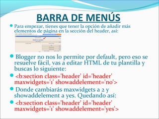 BARRA DE MENÚS
Para empezar, tienes que tener la opción de añadir más
  elementos de página en la sección del header, así:




Blogger no nos lo permite por default, pero eso se
 resuelve fácil, vas a editar HTML de tu plantilla y
 buscas lo siguiente:
<b:section class='header' id='header'
 maxwidgets='1' showaddelement='no'>
Donde cambiarás maxwidgets a 2 y
 showaddelement a yes. Quedando así:
<b:section class='header' id='header'
 maxwidgets='1' showaddelement='yes'>
 