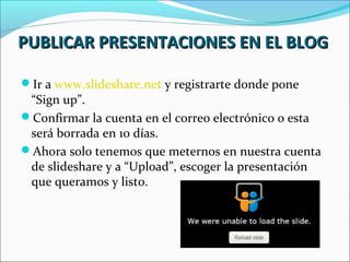 PUBLICAR PRESENTACIONES EN EL BLOG

Ir a www.slideshare.net y registrarte donde pone
 “Sign up”.
Confirmar la cuenta en el correo electrónico o esta
 será borrada en 10 días.
Ahora solo tenemos que meternos en nuestra cuenta
 de slideshare y a “Upload”, escoger la presentación
 que queramos y listo.
 