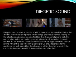 DIEGETIC SOUND
Diegetic sounds are the sounds in which the character can hear in the film.
The first screenshot of a phone when it rings provides a normal feeling to
the situation and makes people feel like its just a normal phone call, this
also applies to the second screenshot when she picks up the phone to
answer. As for the third screenshot in which the antagonist breaks the ice
saying “ I want to see who I’m speaking to”, it provides shock to the
audience as well as making the character within the shot scared, if the
character had not heard it, it wouldn’t be very effective.
 
