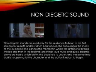 NON-DIEGETIC SOUND
Non-diegetic sounds are used only for the audience to hear. In the first
screenshot a quite and low drum beat occurs, this encourages the shock
to the audience and signifies the moment in which the antagonist breaks
the ice and then in the second screenshot loud music and quick, beating
drums are heard which allows the audience to understand that something
bad is happening to the character and the action is about to begin.
 