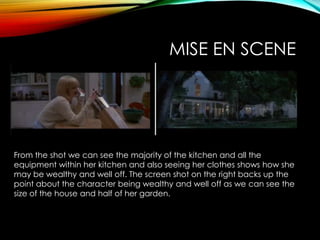 MISE EN SCENE
From the shot we can see the majority of the kitchen and all the
equipment within her kitchen and also seeing her clothes shows how she
may be wealthy and well off. The screen shot on the right backs up the
point about the character being wealthy and well off as we can see the
size of the house and half of her garden.
 