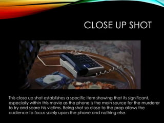 CLOSE UP SHOT
This close up shot establishes a specific item showing that its significant,
especially within this movie as the phone is the main source for the murderer
to try and scare his victims. Being shot so close to the prop allows the
audience to focus solely upon the phone and nothing else.
 