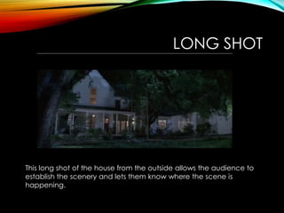 LONG SHOT
This long shot of the house from the outside allows the audience to
establish the scenery and lets them know where the scene is
happening.
 