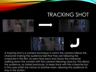 TRACKING SHOT
A tracking shot is a camera technique in which the camera follows the
character making the audience feel that they are following the
character in the film. As seen here each shot shows the character
walking down the corridor with the camera following close by. This allows
the audience, as stated previously, to keep track with the character but
in this case whilst she moves to another room, allowing the audience to
stay in the action.
 