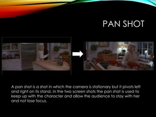 PAN SHOT
A pan shot is a shot in which the camera is stationary but it pivots left
and right on its stand, in the two screen shots the pan shot is used to
keep up with the character and allow the audience to stay with her
and not lose focus.
 