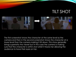 TILT SHOT
The first screenshot shows the character at the same level as the
camera and then in the second screenshot shows the character at a
lower level than the camera making it tilt down. This show generally
brings superiority the viewer but in this case the camera is making
sure that the character is within shot whilst it tracks her allowing the
audience to have their eyes on her.
 