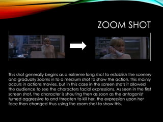 ZOOM SHOT
This shot generally begins as a extreme long shot to establish the scenery
and gradually zooms in to a medium shot to show the action, this mainly
occurs in actions movies, but in this case in the screen shots it allowed
the audience to see the characters facial expressions. As seen in the first
screen shot, the character is shouting then as soon as the antagonist
turned aggressive to and threaten to kill her, the expression upon her
face then changed thus using the zoom shot to show this.
 