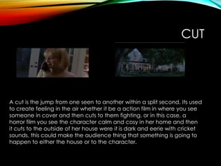 CUT
A cut is the jump from one seen to another within a split second. Its used
to create feeling in the air whether it be a action film in where you see
someone in cover and then cuts to them fighting, or in this case, a
horror film you see the character calm and cosy in her home and then
it cuts to the outside of her house were it is dark and eerie with cricket
sounds, this could make the audience thing that something is going to
happen to either the house or to the character.
 
