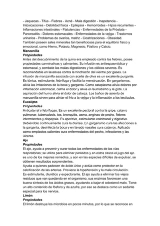 - Jaquecas - Tifus - Fiebres - Acné - Mala digestión - Inapetencia -
Intoxicaciones - Debilidad física - Epilepsia - Hemorroides - Hipos recurrentes -
Inflamaciones intestinales - Flatulencias - Enfermedades de la Próstata -
Pancreatitis - Dolores estomacales - Enfermedades de la vejiga - Trastornos
urinarios - Problemas de ovarios, matriz - Cicatrizaciones - Obesidad.
También poseen sales minerales tan beneficiosas para el equilibrio físico y
emocional, como Hierro, Potasio, Magnesio, Fósforo y Calcio.
Manzanilla
Propiedades
Antes del descubrimiento de la quina era empleado contra las fiebres, posee
propiedades carminativas y calmantes. Su infusión es antiespasmódica y
estomacal, y combate las malas digestiones y los cólicos severos. Es
recomendable en lavativas contra la hinchazón del vientre por gases. La
infusión de manzanilla asociada con aceite de oliva es un excelente purgante.
Es tónica, estimulante, febrífuga y facilita la menstruación. En gargarismos,
alivia las irritaciones de la boca y garganta. Como cataplasma alivia dolores por
inflamación estomacal, calma el dolor y alivia el reumatismo y la gota. La
aspiración del humo alivia el dolor de cabeza. Los baños de asiento de
manzanilla sirven para aliviar el frío a la vejiga y la inflamación a los testículos.
Eucalipto
Propiedades
Anticatarral y febrífugas. Es un excelente pectoral contra la gripe, catarro
pulmonar, tuberculosis, tos, bronquitis, asma, anginas de pecho, fiebres
intermitentes y dispepsia. Es aperitivo, estimulante estomacal y digestivo.
Bebiéndolo continuamente cura la diarrea. En gargarismo cura las afecciones a
la garganta, desinfecta la boca y en lavado nasales cura catarros. Aplicado
como emplastos calientes cura enfermedades del pecho, infecciones y las
úlceras.
Ajo
Propiedades
El ajo, ayuda a prevenir y curar todas las enfermedades de las vías
respiratorias; se utiliza para eliminar parásitos y en estos casos el jugo del ajo
es uno de los mejores remedios, y aún en las especies difíciles de expulsar, se
obtienen resultados sorprendentes.
Ayuda a quienes padecen de ácido úrico y actúa como protector en la
calcificación de las arterias. Previene la hipertensión y la mala circulación.
Es estimulante, diurético y expectorante. El ajo ayuda a eliminar los viejos
residuos que van quedando en el organismo, sus enzimas favorecen una
buena síntesis de los ácidos grasos, ayudando a bajar el colesterol malo. Tiene
un alto contenido de fósforo y de azufre, por eso se destaca como un sedante
especial para los nervios.
Limón
Propiedades
El limón destruye los microbios en pocos minutos, por lo que se reconoce en
 