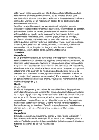esta fruta un poder bactericida muy alto. En la actualidad el ácido ascórbico
está presente en diversos medicamentos, por su probada eficacia para
mantener alto el sistema inmunológico. Además, el limón concentra muchísima
cantidad de vitamina C, tan necesaria en épocas de frío contra resfriados y
enfermedades reumáticas.
Se utiliza para problemas estomacales, obesidad, indigestión, gastritis,
intoxicaciones producidas por comidas abundantes, enfermedades del corazón,
palpitaciones, dolores de cabeza, problemas en los riñones, uretritis,
enfermedades del hígado, trastornos urinarios, hemorragias, tuberculosis,
enfermedades de las linfas, acné, catarros, gripes, fiebres de todo tipo,
problemas causados con inyecciones, úlceras, afecciones de la piel, sarna,
difteria, parásitos internos y externos, escarlatina, viruela, escorbuto, epilepsia,
insomnio, tifus, problemas de nervios, ansiedad, depresiones, hipocondría,
melancolías, pólipos, inapetencia, desgano, falta de concentración,
hinchazones, enfermedades de los pulmones, tabaquismo.
Zanahoria
Propiedades
Es un gran remineralizante, su zumo actúa como depurador y alcalinizante,
estimula la eliminación de desechos y ayuda a disolver los cálculos biliares, es
ideal para problemas de piel, favorece la visión nocturna, eficaz para combatir
los gases, en su composición es relevante un alto porcentaje en betacaroteno,
el cual se convierte en vitamina A si esta se encuentra carente en el organismo,
colaborando en la absorción del hierro, Su aporte en Potasio, favorece la
actividad renal eliminando toxinas, aporta vitamina C, sobre todo a través de
sus hojas (pudiendo preparar sopas con ellas). Por su contenido en Hierro, es
un complemento útil en casos de anemia, y aunque en menor cantidad, ofrece
vitamina del grupo B6 y E.
Llantén
Propiedades
Diuréticas astringentes y depurativas. Es muy útil en forma de gargarismo
contra las inflamaciones de la garganta y como colirio contra las enfermedades
de los ojos. El jugo de sus hojas calma el dolor de oídos, se aplican unas gotas
dos veces al día. Se usa para lavar, cicatrizar heridas, llagas, erupciones
escrupulosas y herpes. Su uso es muy difundido contra las enfermedades de
los riñones y trastornos de la vejiga y uretra. Además para las digestiones,
flemas de pecho y los intestinos. También sus emplastos son desinflamantes y
atenúan dolores diversos. Parece tener propiedades antitumorales.
Orégano
Propiedades
Estimula el organismo a recuperar su energía y vigor. Facilita la digestión y
favorece las funciones del estómago. Eficaz contra la tos, bronquitis, asma y
catarro. Facilita la expulsión de las mucosidades de los bronquios. Indicada en
todas las afecciones de las vías respiratorias.
Tilo
 