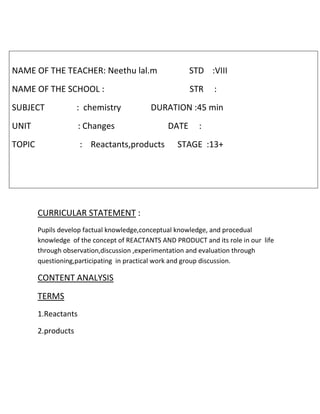 NAME OF THE TEACHER: Neethu lal.m STD :VIII 
NAME OF THE SCHOOL : STR : 
SUBJECT : chemistry DURATION :45 min 
UNIT : Changes DATE : 
TOPIC : Reactants,products STAGE :13+ 
CURRICULAR STATEMENT : 
Pupils develop factual knowledge,conceptual knowledge, and procedual 
knowledge of the concept of REACTANTS AND PRODUCT and its role in our life 
through observation,discussion ,experimentation and evaluation through 
questioning,participating in practical work and group discussion. 
CONTENT ANALYSIS 
TERMS 
1.Reactants 
2.products 
 