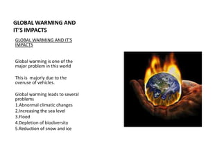 GLOBAL WARMING AND 
IT’S IMPACTS 
GLOBAL WARMING AND IT'S 
IMPACTS 
Global warming is one of the 
major problem in this world 
This is majorly due to the 
overuse of vehicles. 
Global warming leads to several 
problems 
1.Abnormal climatic changes 
2.Increasing the sea level 
3.Flood 
4.Depletion of biodiversity 
5.Reduction of snow and ice 
 