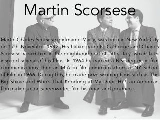 Martin Scorsese 
Martin Charles Scorsese (nickname Marty) was born in New York City 
on 17th November 1942. His Italian parents; Catherine and Charles 
Scorsese raised him in the neighbourhood of Little Italy, which later 
inspired several of his films. In 1964 he earned a B.S. degree in film 
communications, then an M.A. in film communications at NY School 
of Film in 1966. During this, he made prize winning films such as The 
Big Shave and Who’s That Knocking at My Door. He’s an American 
film maker, actor, screenwriter, film historian and producer. 
 