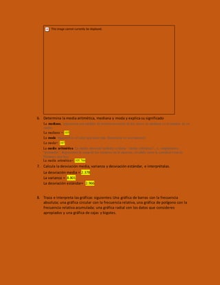 6. Determina la media aritmética, mediana y moda y explica su significado
La mediana, representa una medida de tendencia central de los datos, la mediana es el número de en
medio.
La mediana = 105
La moda muestral es el valor que tiene más frecuencia en una muestra.
La moda= 107
La media aritmética La media muestral también se llama “media aritmética”, o, simplemente,
“promedio”. Representa la suma de los números en la muestra, dividido entre la cantidad total de
Números que hay.
La media aritmética= 105.766
7. Calcula la desviación media, varianza y desviación estándar, e interprétalas.
La desviación media = 2.378
La varianza = 8.801
La desviación estándar= 2.966
8. Traza e interpreta las gráficas siguientes:Una gráfica de barras con la frecuencia
absoluta; una gráfica circular con la frecuencia relativa, una gráfica de polígono con la
frecuencia relativa acumulada; una gráfica radial con los datos que consideres
apropiados y una gráfica de cajas y bigotes.
 