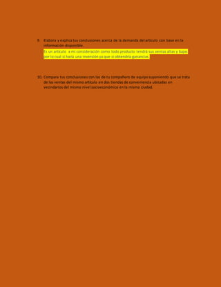 9. Elabora y explica tus conclusiones acerca de la demanda del artículo con base en la
información disponible.
Es un artículo a mi consideración como todo producto tendrá sus ventas altas y bajas
por lo cual si haría una inversión ya que si obtendría ganancias.
10. Compara tus conclusiones con las de tu compañero de equiposuponiendo que se trata
de las ventas del mismo artículo en dos tiendas de conveniencia ubicadas en
vecindarios del mismo nivel socioeconómico en la misma ciudad.
 