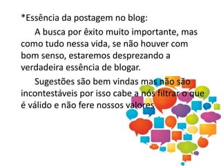 *Essência da postagem no blog:
A busca por êxito muito importante, mas
como tudo nessa vida, se não houver com
bom senso, estaremos desprezando a
verdadeira essência de blogar.
Sugestões são bem vindas mas não são
incontestáveis por isso cabe a nós filtrar o que
é válido e não fere nossos valores
 