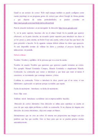 Gmail es un servicio de correo Web mail (aunque también se puede configurar como
cuenta pop/imap en un programa gestor de correo) que ofrece Google de forma gratuita
y que dispone de varias particularidades; se pueden consultar en
http://mail.google.com/mail/help/intl/es/about.html
Para la creación tecleamos en un navegador la dirección http://www.google.com
Y, en la parte superior, hacemos clic en el enlace Gmail. En la pantalla que aparece
observará, en la parte derecha, un recuadro (parte superior) para introducir sus datos si
ya los posee y, justo encima, un botón Crear una cuenta, sobre el que hay que hacer clic
para proceder a hacerlo. En la siguiente ventana deberá rellenar los datos que aparecen.
Si está disponible termine de rellenar los datos y concluya el proceso leyendo las
indicaciones de pantalla.
Deberá rellanar:
Nombre: Nombre y apellidos de la persona que va a crear la cuenta.
Nombre de usuario: Nombre que queremos que aparezca cuando enviamos un correo.
Por ejemplo: Manuel Fernández Campos, Manolo Fernández o simplemente Manolo.
Contraseña: La contraseña que vamos a introducir y que tiene que tener al menos 8
caracteres; se recomienda que contenga números y letras.
Confirma tu contraseña: Volver a introducir la clave, puesto que al no verse, si nos
hubiéramos equivocado se apreciar porque se tendría que repetir.
Fecha de nacimiento: Introduzca su fecha de nacimiento.
Sexo: Elija sexo.
Teléfono móvil: Introduzca su teléfono (no es imprescindible hacerlo).
Dirección de correo alternativa: Esta dirección se utiliza para autenticar su cuenta en
caso de que surja algún problema u olvide su contraseña. Si no dispone de ninguna otra
dirección de correo electrónico, deje este campo en blanco.
Demuéstranos que no eres un robot: El sistema nos proporciona una imagen con dos
palabras que hay que escribir. Esto se hace para que no se puedan generar cuentas
automáticamente.
 