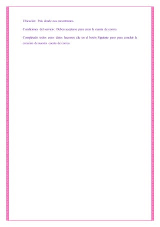 Ubicación: País donde nos encontramos.
Condiciones del servicio: Deben aceptarse para crear la cuenta de correo.
Completado todos estos datos hacemos clic en el botón Siguiente paso para concluir la
creación de nuestra cuenta de correo.
 