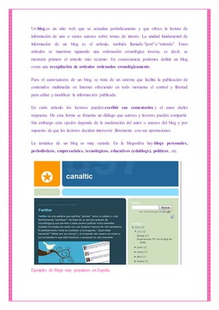 Un blog es un sitio web que se actualiza periódicamente y que ofrece la lectura de
información de uno o varios autores sobre temas de interés. La unidad fundamental de
información de un blog es el artículo, también llamado "post" o "entrada". Estos
artículos se muestran siguiendo una ordenación cronológica inversa, es decir, se
mostrará primero el artículo más reciente. En consecuencia podemos definir un blog
como una recopilación de artículos ordenados cronológicamente.
Para el autor/autores de un blog, se trata de un sistema que facilita la publicación de
contenidos multimedia en Internet ofreciendo en todo momento el control y libertad
para editar y modificar la información publicada.
En cada artículo los lectores pueden escribir sus comentarios y el autor darles
respuesta. De esta forma se fomenta un diálogo que autores y lectores pueden compartir.
Sin embargo esta opción depende de la moderación del autor o autores del blog y por
supuesto de que los lectores decidan intervenir libremente con sus aportaciones.
La temática de un blog es muy variada. En la blogosfera hay blogs personales,
periodísticos, empresariales, tecnológicos, educativos (edublogs), políticos, etc.
Ejemplos de blogs muy populares en España:
 