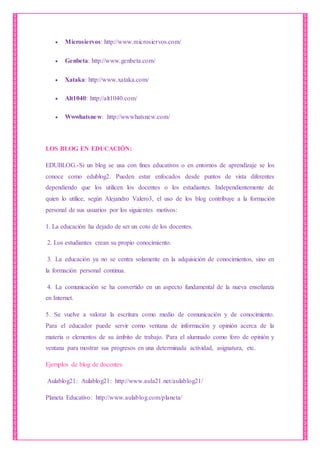  Microsiervos: http://www.microsiervos.com/
 Genbeta: http://www.genbeta.com/
 Xataka: http://www.xataka.com/
 Alt1040: http://alt1040.com/
 Wwwhatsnew: http://wwwhatsnew.com/
LOS BLOG EN EDUCACIÓN:
EDUBLOG.-Si un blog se usa con fines educativos o en entornos de aprendizaje se los
conoce como edublog2. Pueden estar enfocados desde puntos de vista diferentes
dependiendo que los utilicen los docentes o los estudiantes. Independientemente de
quien lo utilice, según Alejandro Valero3, el uso de los blog contribuye a la formación
personal de sus usuarios por los siguientes motivos:
1. La educación ha dejado de ser un coto de los docentes.
2. Los estudiantes crean su propio conocimiento.
3. La educación ya no se centra solamente en la adquisición de conocimientos, sino en
la formación personal continua.
4. La comunicación se ha convertido en un aspecto fundamental de la nueva enseñanza
en Internet.
5. Se vuelve a valorar la escritura como medio de comunicación y de conocimiento.
Para el educador puede servir como ventana de información y opinión acerca de la
materia o elementos de su ámbito de trabajo. Para el alumnado como foro de opinión y
ventana para mostrar sus progresos en una determinada actividad, asignatura, etc.
Ejemplos de blog de docentes:
Aulablog21: Aulablog21: http://www.aula21.net/aulablog21/
Planeta Educativo: http://www.aulablog.com/planeta/
 