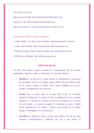 Tíscar: http://tiscar.com/
Blog de una profe DIM: http://blogdeunaprofedim.blogspot.com/
Educación y TIC: http://domingomendez.blogspot.com/
Innovación educativa: http://innovacioneducativa.wordpress.com/
Como ejemplo de blog de centros y estudiantes:
- Colegio Público “La Canal” Luanco (Asturias): http://blog.educastur.es/lacanal/
- Colegio Santo Domingo: http://colegiosantodomingo.blogcindario.com/
-CEIP Doctor Jiménez Rueda (Atarfe, Granada): http://ceipdrjimenezrueda.es/
-CEIP Tartessos (Málaga): http://dalealcocounpoco.com/
TIPOS DE BLOG
Los blogs tienen distintas variantes en función de su funcionamiento, tipo de contenido
predominante, dispositivo donde se visualizarán, etc. Entre ellos destacan:
 Openblog. Es un blog que no requiere interfaz de administración y proporciona
una herramienta para que sus visitantes puedan publicar de forma abierta y libre.
Es de carácter colectivo y público. Tiene muchas similitudes con un foro.
Ejemplo: OpenBlog (http://open-blog.org/).
 Fotolog. Como su nombre indica es un blog donde la foto es el elemento
principal de publicación. La imagen y la fecha de publicación son los contenidos
obligatorios. A diferencia de un álbum de fotos sólo se publica una o dos fotos
en cada entrada y se pueden acompañar de comentarios del autor. También
admite comentarios de los visitantes y enlaces a los fotologs de los amigos.
Ejemplo: Fotoblog(http://www.fotolog.com/).
 Videoblog. Un videoblog o vlog es un blog cuyas entradas son clips de vídeo,
ordenados cronológicamente y publicados por uno o más autores. El
 