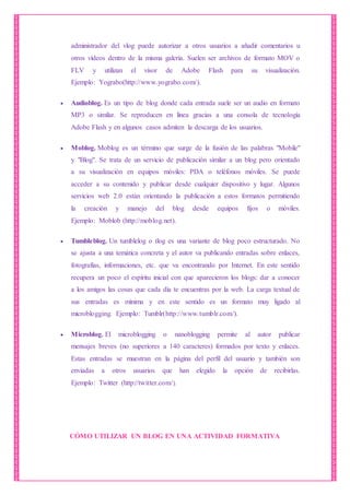 administrador del vlog puede autorizar a otros usuarios a añadir comentarios u
otros vídeos dentro de la misma galería. Suelen ser archivos de formato MOV o
FLV y utilizan el visor de Adobe Flash para su visualización.
Ejemplo: Yograbo(http://www.yograbo.com/).
 Audioblog. Es un tipo de blog donde cada entrada suele ser un audio en formato
MP3 o similar. Se reproducen en línea gracias a una consola de tecnología
Adobe Flash y en algunos casos admiten la descarga de los usuarios.
 Moblog. Moblog es un término que surge de la fusión de las palabras "Mobile"
y "Blog". Se trata de un servicio de publicación similar a un blog pero orientado
a su visualización en equipos móviles: PDA o teléfonos móviles. Se puede
acceder a su contenido y publicar desde cualquier dispositivo y lugar. Algunos
servicios web 2.0 están orientando la publicación a estos formatos permitiendo
la creación y manejo del blog desde equipos fijos o móviles.
Ejemplo: Moblob (http://moblog.net).
 Tumbleblog. Un tumblelog o tlog es una variante de blog poco estructurado. No
se ajusta a una temática concreta y el autor va publicando entradas sobre enlaces,
fotografías, informaciones, etc. que va encontrando por Internet. En este sentido
recupera un poco el espíritu inicial con que aparecieron los blogs: dar a conocer
a los amigos las cosas que cada día te encuentras por la web. La carga textual de
sus entradas es mínima y en este sentido es un formato muy ligado al
microblogging. Ejemplo: Tumblr(http://www.tumblr.com/).
 Microblog. El microblogging o nanoblogging permite al autor publicar
mensajes breves (no superiores a 140 caracteres) formados por texto y enlaces.
Estas entradas se muestran en la página del perfil del usuario y también son
enviadas a otros usuarios que han elegido la opción de recibirlas.
Ejemplo: Twitter (http://twitter.com/).
CÓMO UTILIZAR UN BLOG EN UNA ACTIVIDAD FORMATIVA
 