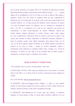 En un artículo aparecido en la página Web de la Consejería de Educación de Asturias
(http://blog.educastur.es/blogs-y-educacion/uso-de-los-blogs-en-el-aula/) se resumen
algunas de las posibilidades de uso de los blog en un aula: a) Blog de aula, materia o
asignatura. Puede servir para apoyar la asignatura fuera del aula, complementar la
información que da el profesorado en la misma, enviar tareas para realizar después de la
actividad formativa, etc. b) Blog personal del alumnado. Puede representar un espacio
en el que el alumnado exprese sus opiniones, cree sus estrategias de aprendizaje en
torno a las TIC y se enriquezca con el resto de los compañeros que aportan sus
conocimientos. c) Taller creativo/repositorio de archivos multimedia. Espacio que
permite albergar cualquier información en variados formatos (vídeo, audio, imagen,
etc.) para complementar la información dada. d) Gestión de proyectos de grupo. Como
espacio para fomentar el trabajo colaborativo. e) Publicación electrónica multimedia. A
modo de periódico escolar, revista digital, monografías sobre diversos temas, etc. En
este uso de forma especial (aunque obviamente en los demás) podemos aprovechar la
potencia de los blog en cuanto a gestión de archivos multimedia, propios o
referenciados desde almacenes de contenidos (Flickr, Odeo, Youtube, etc.). f) Guía de
navegación. La función de estos blog es la de comentan sitios de interés, noticias y
aportaciones en forma de crítica o comentario de los mismos.
APLICACIONES Y SITIOS WEB
En la actualidad ofrecen servicios de blog gratuitos, entre otros:
● BITÁCORAS PUNTO COM: http://www.bitacoras.com/ Está presente en Internet
desde el año 2002 y es el mayor centro de servicios y promoción de blog y bloggers en
español.
● LA COCTELERA: http://www.lacoctelera.com/
● BLOGGER: https://www.blogger.com/start Blogger se inició en una pequeña
empresa de San Francisco llamada Pyra Labs en agosto de 1999, en pleno boom de las
empresas basadas en Internet. Desde 2003 es propiedad de Google.
● EDUBLOGS: http://edublogs.org/ Un servicio para que docentes y estudiantes
publiquen de forma gratuita su blog. El sistema utiliza WordPress Multi-User con casi
 