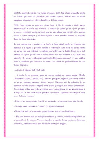 2005: Se mejora la interfaz y se publica el espacio. 2007: Sale al aire la segunda versión
de Gmail, que sirve de plataforma para futuras mejoras; además, tiene un nuevo
manejador de contactos y ofrece alrededor de 4 Gb de espacio.
2008: Gmail mejora su estructura, ofrece hasta 8 Gb de espacio y añade nuevas
funcionalidades de forma más acelerada. Si hubiese que definir qué es y para qué sirve
el correo electrónico habría que decir que es una utilidad que permite a los usuarios
enviar y recibir mensajes y archivos adjuntos a otros usuarios, situados en cualquier
lugar, de forma asincrónica.
Lo que proporciona el correo es un buzón o lugar virtual donde se depositan sus
mensajes a la espera de posterior consulta y contestación. Para hacer uso de una cuenta
de correo hay que solicitarla a cualquier proveedor que la facilite. Existe en la red
multitud de lugares que la crean de forma gratuita. Una vez solicitada se nos facilita una
dirección de correo estilo"mieleccion@nombredelproveedor.extension" y una palabra
clave o contraseña para acceder a su buzón. Los correos se pueden consultar de dos
formas diferentes:
• A través de páginas Web (Web mail).
• A través de un programa gestor de correo instalado en nuestro equipo (Mozilla
Thunderbird, Eudora, Outlook, etc.). Entre las principales empresas que ofrecen servicio
de correo podemos encontrar: Google, Yahoo!, Microsoft, etc. La redacción de los
mensajes no están sujetos a ninguna norma escrita que regule este tipo de comunicación.
No obstante, sí hay unas reglas conocidas como Netiquette que se han ido adaptando a
lo largo de los años como buenas prácticas en el correo. Equivalen a un código de buen
uso o de buena conducta:
• Evitar el uso de mayúsculas (escribir en mayúsculas se interpreta como gritar la red).
• No dejar nunca en blanco el "Asunto" (el objeto del mensaje).
• No escribir nada en los mensajes que no diríamos cara a cara al destinatario.
• Hay que procurar que los mensajes sean breves y concisos, evitando ambigüedades en
el contenido de los mismos. Vamos a describir la creación de una cuenta con Gmail que
se utilizará, entre otras cosas, para dar de alta un blog en Blogger.
 