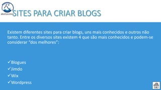 Existem diferentes sites para criar blogs, uns mais conhecidos e outros não
tanto. Entre os diversos sites existem 4 que são mais conhecidos e podem-se
considerar “dos melhores”:
Blogues
Jimdo
Wix
Wordpress
 