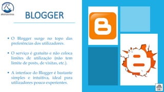  O Blogger surge no topo das
preferências dos utilizadores.
 O serviço é gratuito e não coloca
limites de utilização (não tem
limite de posts, de visitas, etc.).
 A interface do Blogger é bastante
simples e intuitiva, ideal para
utilizadores pouco experientes.
 