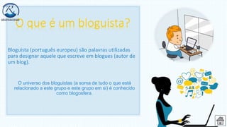 Bloguista (português europeu) são palavras utilizadas
para designar aquele que escreve em blogues (autor de
um blog).
O universo dos bloguistas (a soma de tudo o que está
relacionado a este grupo e este grupo em si) é conhecido
como blogosfera.
 